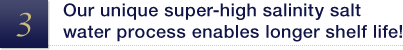 Our unique super-high salinity salt water process enables longer shelf life!
